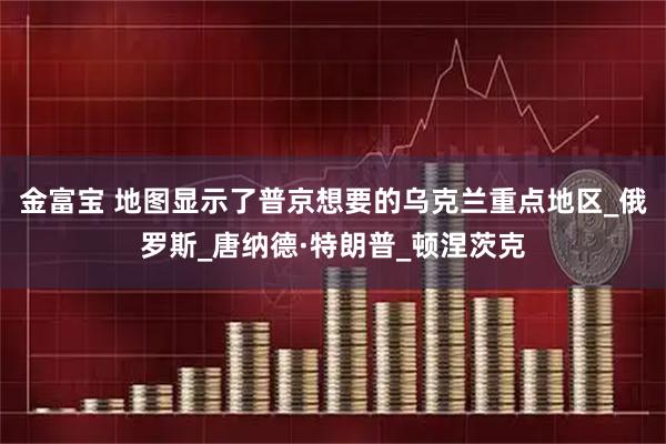 金富宝 地图显示了普京想要的乌克兰重点地区_俄罗斯_唐纳德·特朗普_顿涅茨克