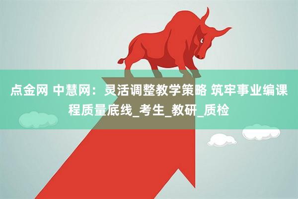 点金网 中慧网：灵活调整教学策略 筑牢事业编课程质量底线_考生_教研_质检