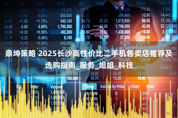 鼎坤策略 2025长沙高性价比二手机售卖店推荐及选购指南_服务_姐姐_科技