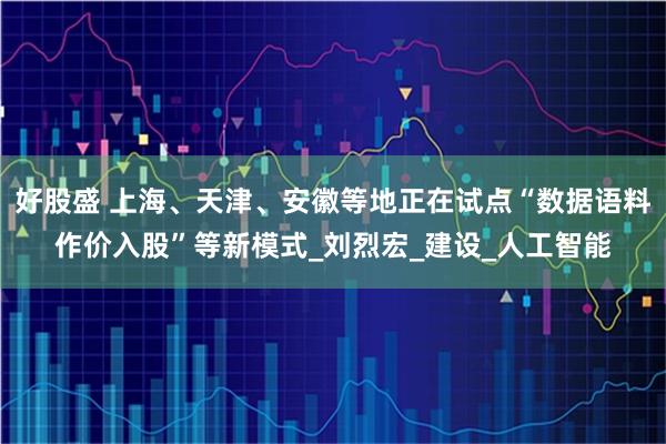 好股盛 上海、天津、安徽等地正在试点“数据语料作价入股”等新模式_刘烈宏_建设_人工智能
