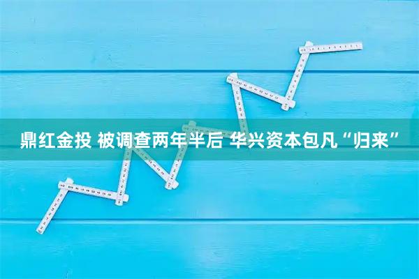 鼎红金投 被调查两年半后 华兴资本包凡“归来”