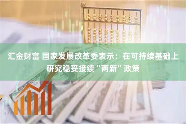 汇金财富 国家发展改革委表示：在可持续基础上研究稳妥接续“两新”政策