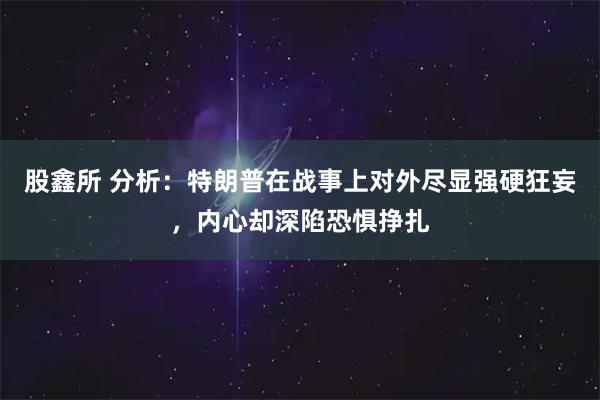 股鑫所 分析：特朗普在战事上对外尽显强硬狂妄，内心却深陷恐惧挣扎