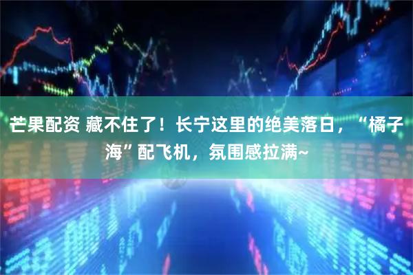 芒果配资 藏不住了！长宁这里的绝美落日，“橘子海”配飞机，氛围感拉满~