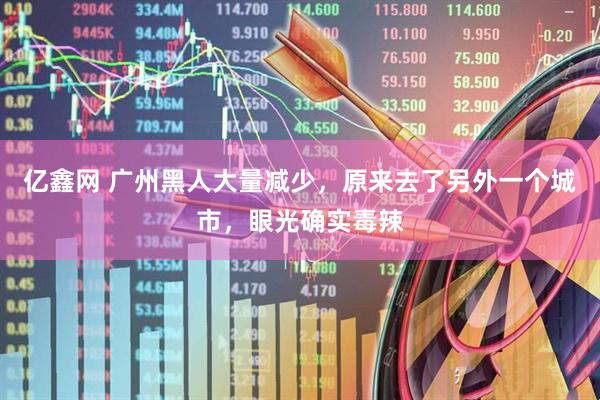 亿鑫网 广州黑人大量减少，原来去了另外一个城市，眼光确实毒辣