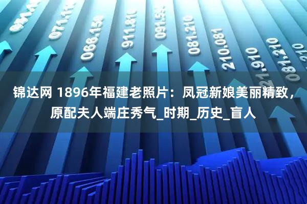 锦达网 1896年福建老照片：凤冠新娘美丽精致，原配夫人端庄秀气_时期_历史_盲人