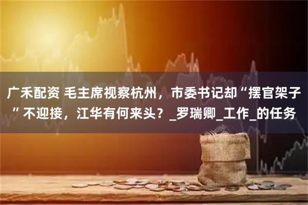 广禾配资 毛主席视察杭州，市委书记却“摆官架子”不迎接，江华有何来头？_罗瑞卿_工作_的任务