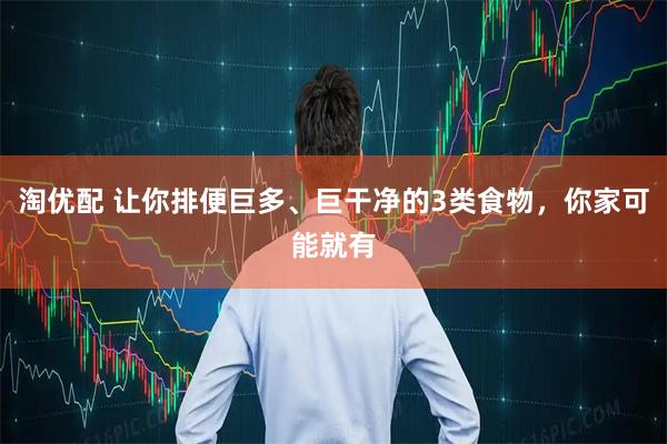 淘优配 让你排便巨多、巨干净的3类食物，你家可能就有