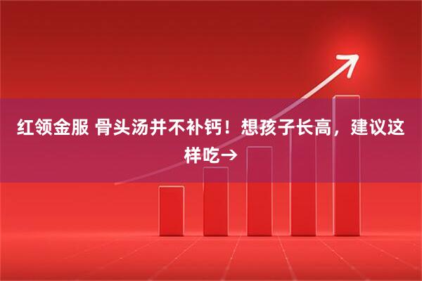 红领金服 骨头汤并不补钙！想孩子长高，建议这样吃→