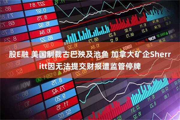 股E融 美国制裁古巴殃及池鱼 加拿大矿企Sherritt因无法提交财报遭监管停牌