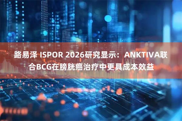 路易泽 ISPOR 2026研究显示：ANKTIVA联合BCG在膀胱癌治疗中更具成本效益