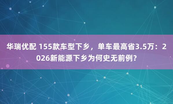 华瑞优配 155款车型下乡，单车最高省3.5万：2026新能源下乡为何史无前例？