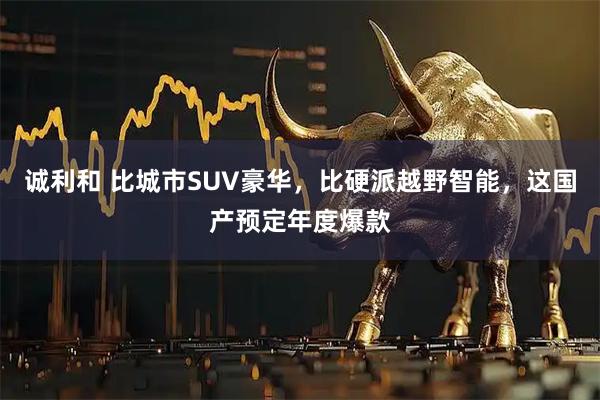 诚利和 比城市SUV豪华，比硬派越野智能，这国产预定年度爆款