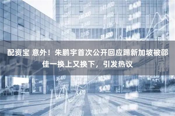 配资宝 意外！朱鹏宇首次公开回应踢新加坡被邵佳一换上又换下，引发热议
