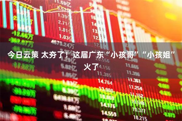 今日云策 太夯了！这届广东“小孩哥”“小孩姐”火了
