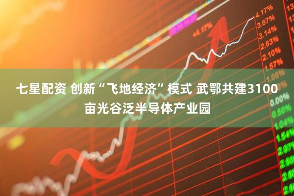 七星配资 创新“飞地经济”模式 武鄂共建3100亩光谷泛半导体产业园