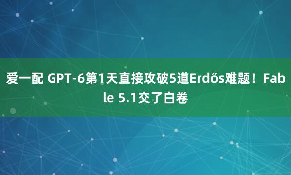 爱一配 GPT-6第1天直接攻破5道Erdős难题！Fable 5.1交了白卷