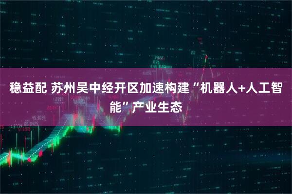 稳益配 苏州吴中经开区加速构建“机器人+人工智能”产业生态